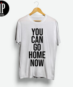 You Can Go Home Now Shirt