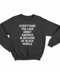 Everything You Love About America Is Because Of Black People Sweatshirt